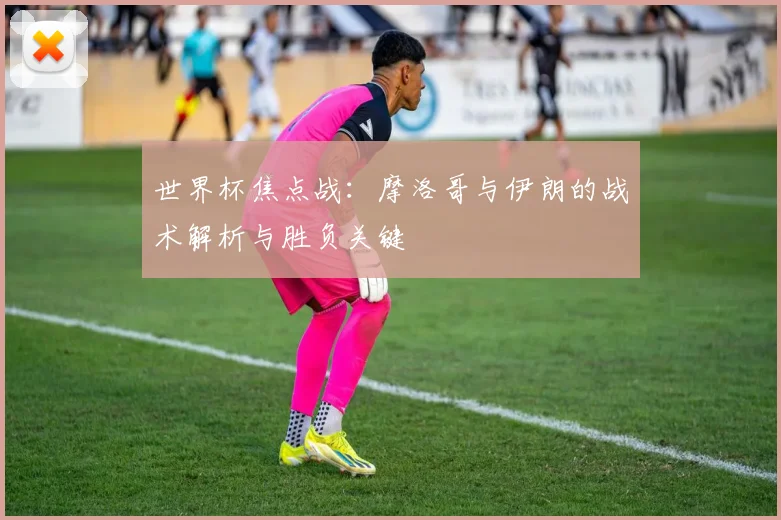 世界杯焦点战:摩洛哥与伊朗的战术解析与胜负关键