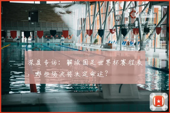 深度专访：解读国足世界杯赛程表，哪些场次将决定命运？