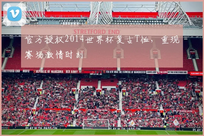 官方授权2014世界杯复古T恤，重现赛场激情时刻
