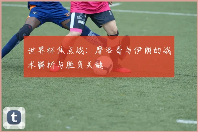 世界杯焦点战:摩洛哥与伊朗的战术解析与胜负关键