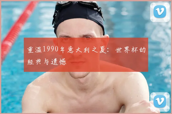重温1990年意大利之夏：世界杯的经典与遗憾