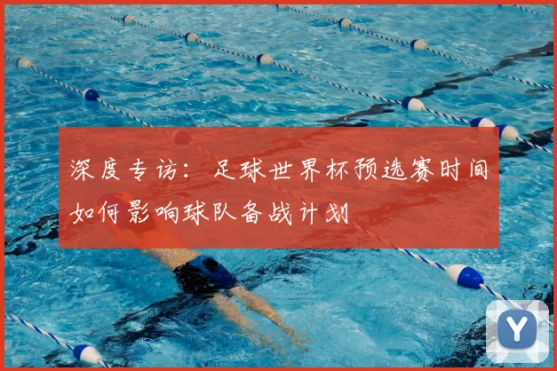 深度专访：足球世界杯预选赛时间如何影响球队备战计划