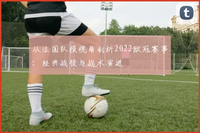 从法国队报视角剖析2022欧冠赛事:经典战役与战术演进